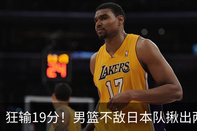 狂输19分！男篮不敌日本队揪出两大“罪臣”，郭士强太想念赵睿